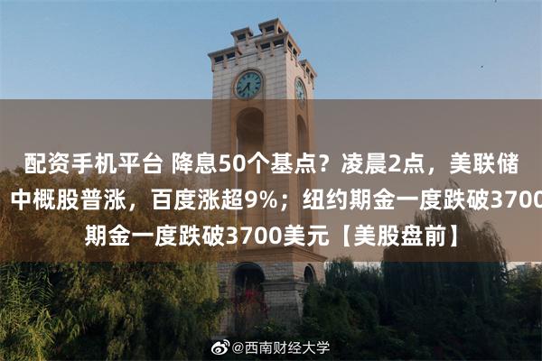 配资手机平台 降息50个基点？凌晨2点，美联储利率决议将公布！中概股普涨，百度涨超9%；纽约期金一度跌破3700美元【美股盘前】