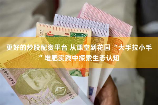更好的炒股配资平台 从课堂到花园 “大手拉小手”堆肥实践中探索生态认知