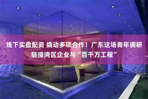 线下实盘配资 撬动多项合作！广东这场青年调研链接湾区企业与“百千万工程”